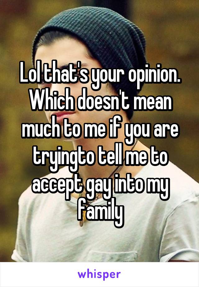 Lol that's your opinion. Which doesn't mean much to me if you are tryingto tell me to accept gay into my family