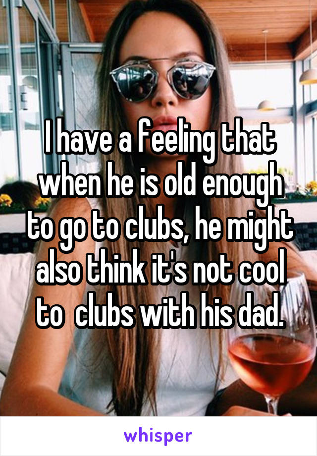 I have a feeling that when he is old enough to go to clubs, he might also think it's not cool to  clubs with his dad.