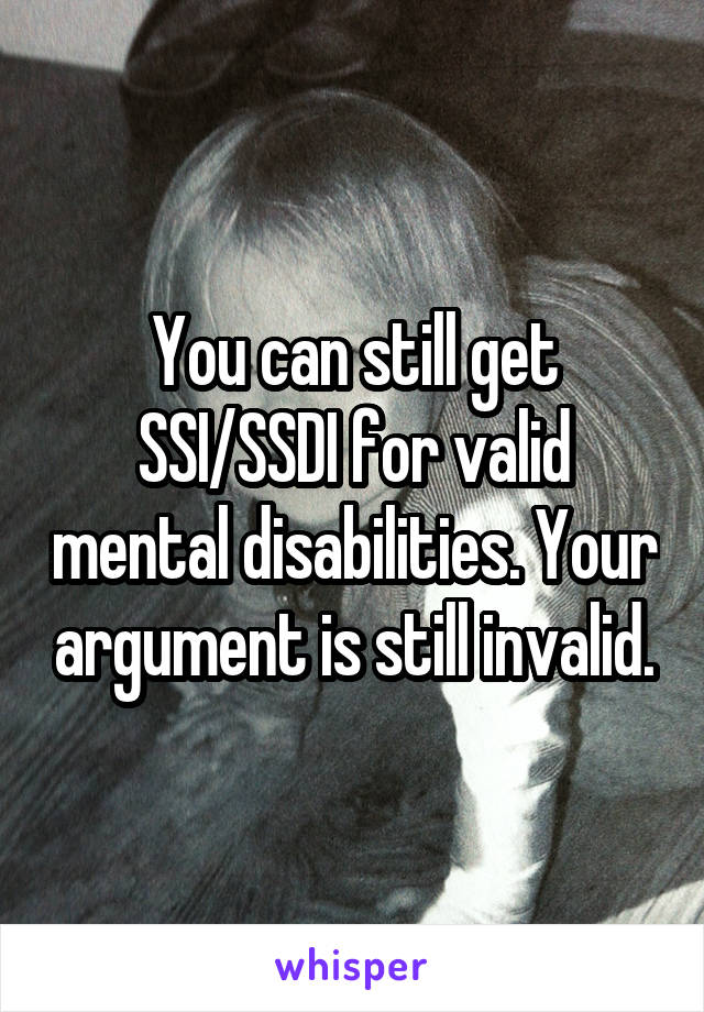 You can still get SSI/SSDI for valid mental disabilities. Your argument is still invalid.