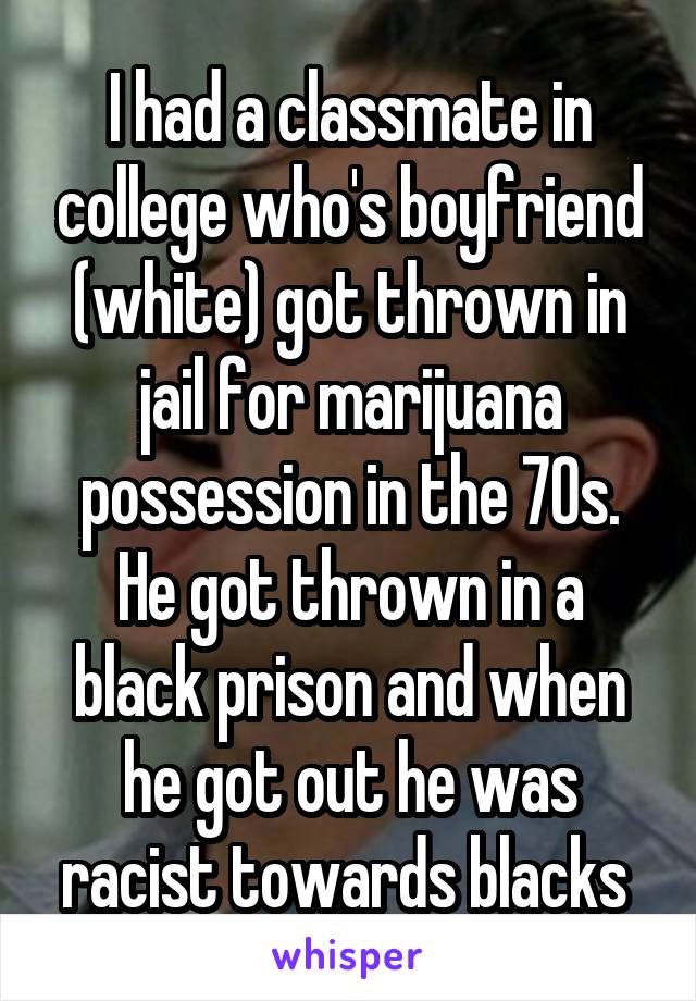 I had a classmate in college who's boyfriend (white) got thrown in jail for marijuana possession in the 70s. He got thrown in a black prison and when he got out he was racist towards blacks 