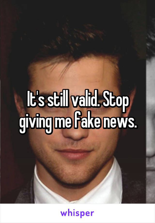 It's still valid. Stop giving me fake news.