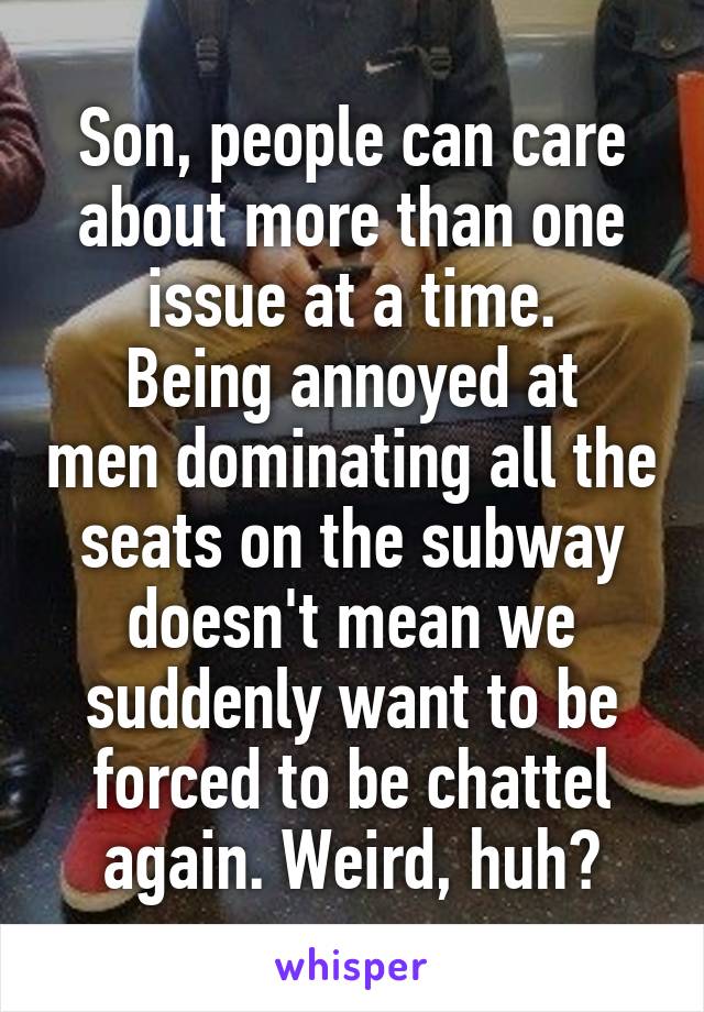 Son, people can care about more than one issue at a time.
Being annoyed at men dominating all the seats on the subway doesn't mean we suddenly want to be forced to be chattel again. Weird, huh?