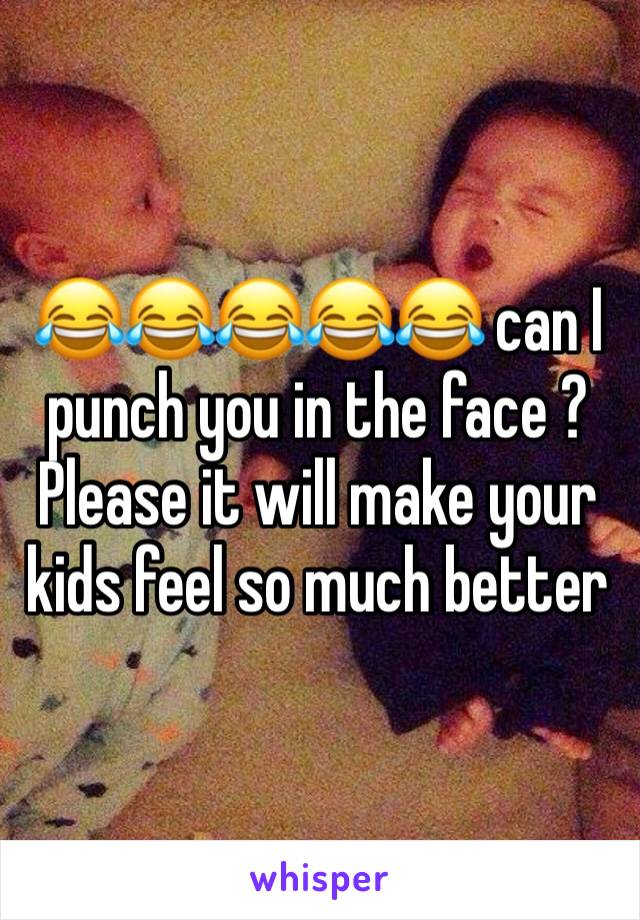 😂😂😂😂😂 can I punch you in the face ? Please it will make your kids feel so much better 