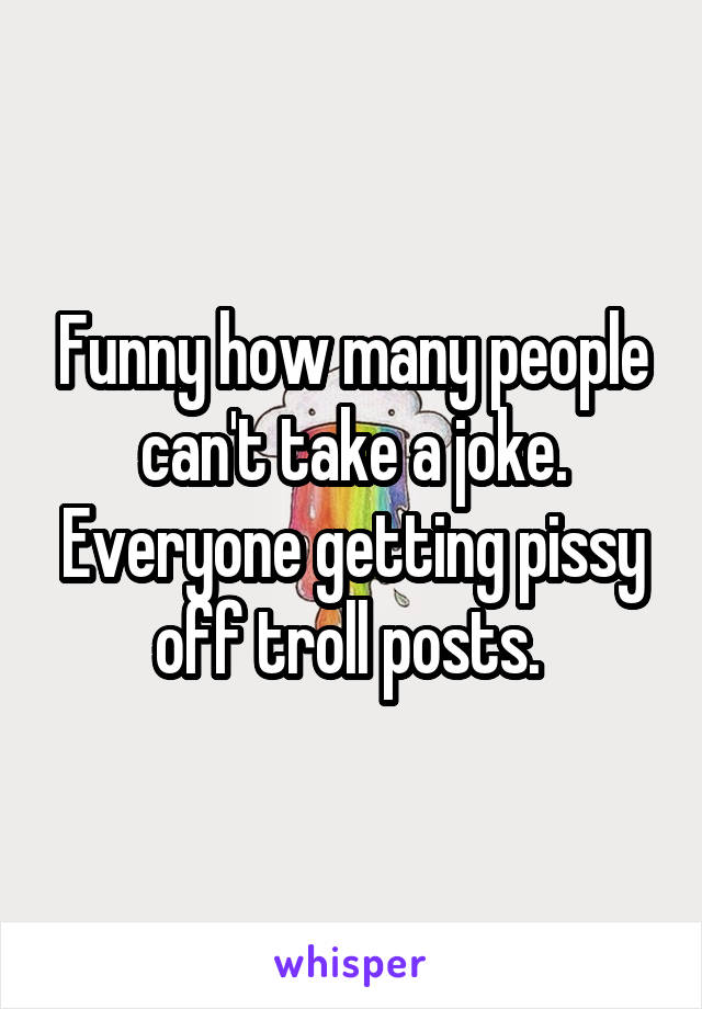 Funny how many people can't take a joke. Everyone getting pissy off troll posts. 