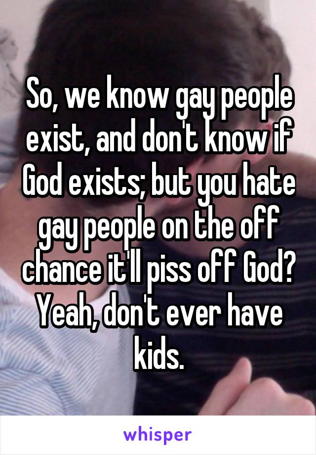 So, we know gay people exist, and don't know if God exists; but you hate gay people on the off chance it'll piss off God? Yeah, don't ever have kids.