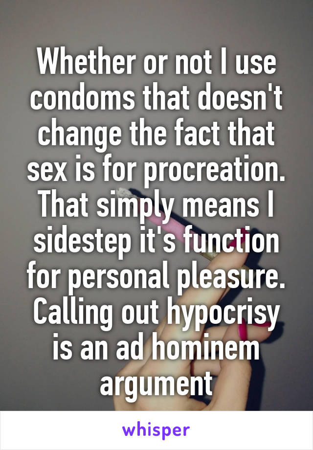 Whether or not I use condoms that doesn't change the fact that sex is for procreation. That simply means I sidestep it's function for personal pleasure.
Calling out hypocrisy is an ad hominem argument