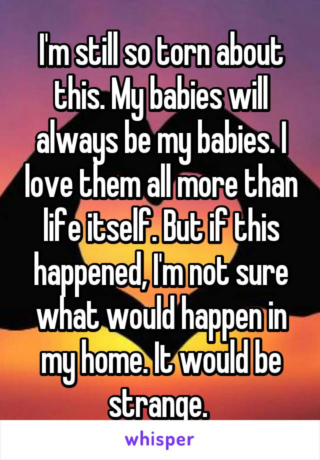 I'm still so torn about this. My babies will always be my babies. I love them all more than life itself. But if this happened, I'm not sure what would happen in my home. It would be strange. 