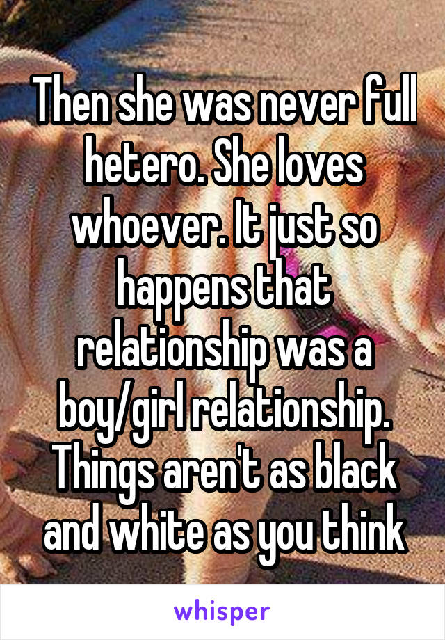 Then she was never full hetero. She loves whoever. It just so happens that relationship was a boy/girl relationship. Things aren't as black and white as you think