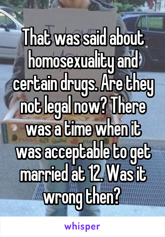 That was said about homosexuality and certain drugs. Are they not legal now? There was a time when it was acceptable to get married at 12. Was it wrong then? 