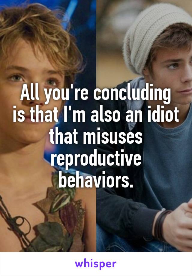 All you're concluding is that I'm also an idiot that misuses reproductive behaviors.