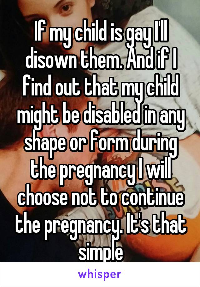 If my child is gay I'll disown them. And if I find out that my child might be disabled in any shape or form during the pregnancy I will choose not to continue the pregnancy. It's that simple