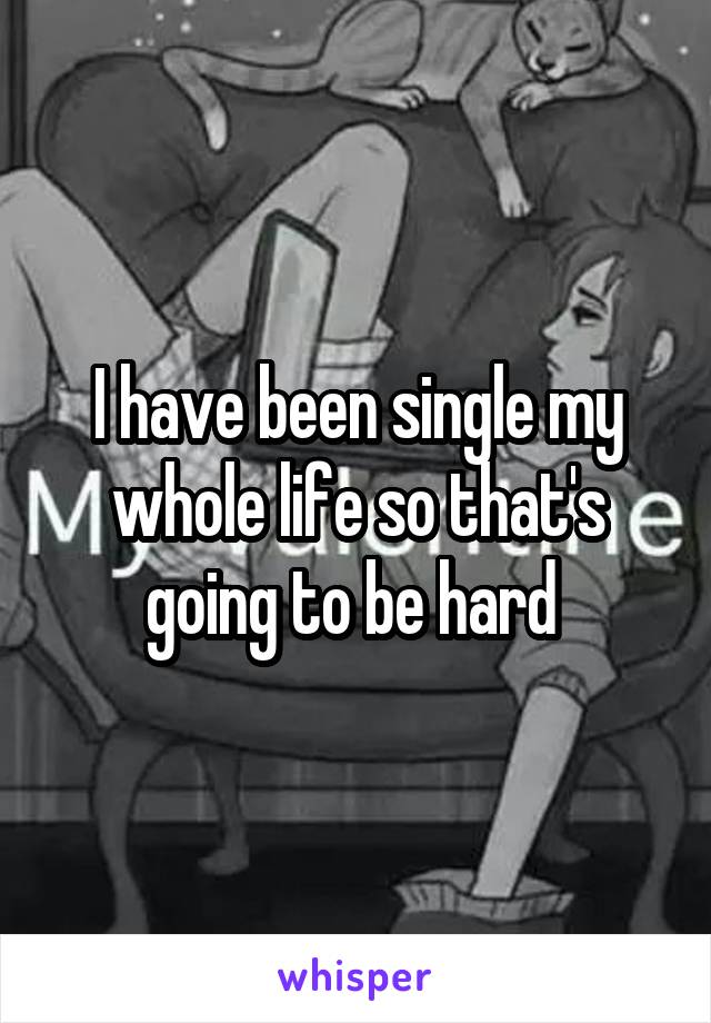 I have been single my whole life so that's going to be hard 