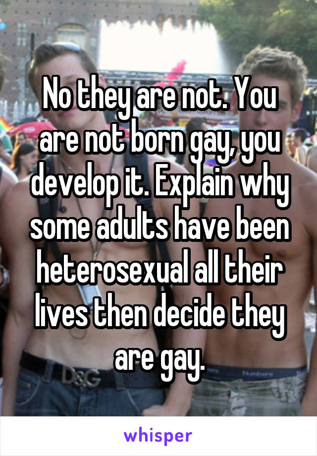 No they are not. You are not born gay, you develop it. Explain why some adults have been heterosexual all their lives then decide they are gay.