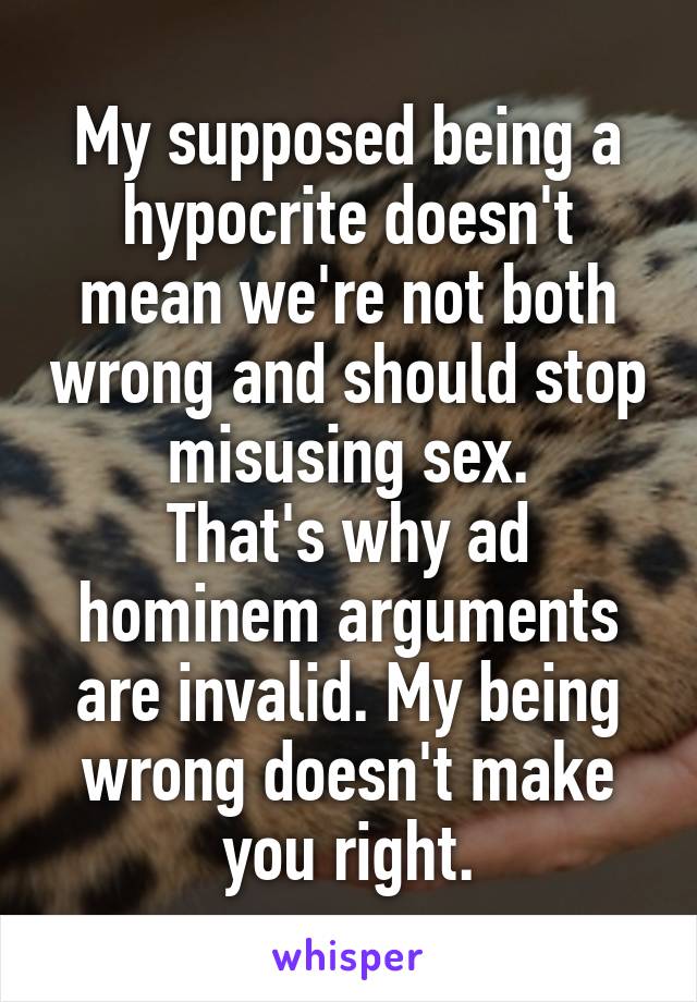 My supposed being a hypocrite doesn't mean we're not both wrong and should stop misusing sex.
That's why ad hominem arguments are invalid. My being wrong doesn't make you right.