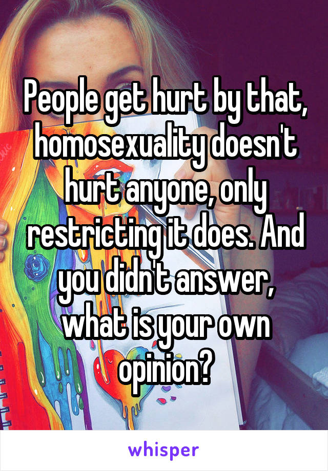 People get hurt by that, homosexuality doesn't hurt anyone, only restricting it does. And you didn't answer, what is your own opinion?