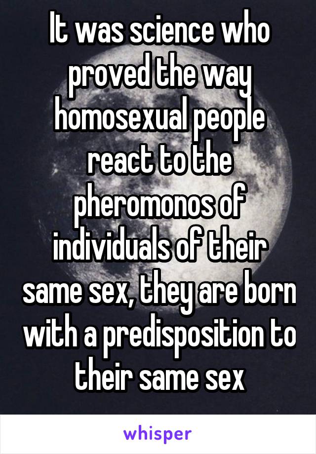 It was science who proved the way homosexual people react to the pheromonos of individuals of their same sex, they are born with a predisposition to their same sex
