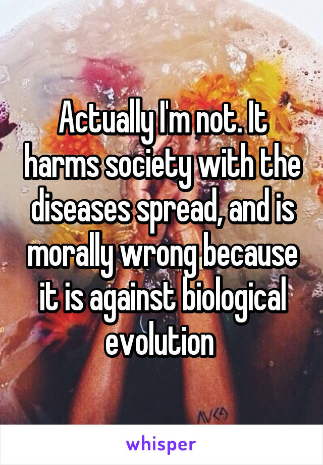 Actually I'm not. It harms society with the diseases spread, and is morally wrong because it is against biological evolution 