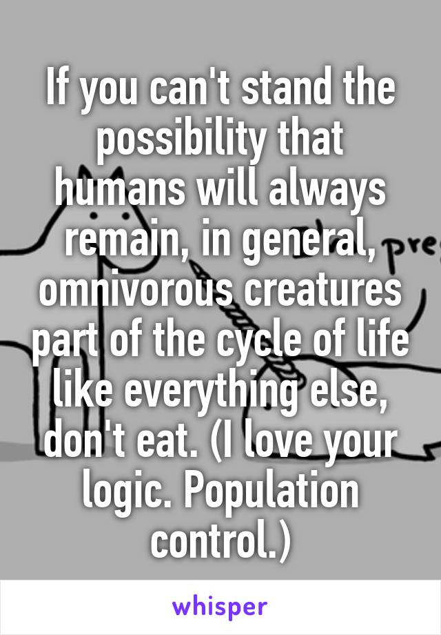 If you can't stand the possibility that humans will always remain, in general, omnivorous creatures part of the cycle of life like everything else, don't eat. (I love your logic. Population control.)