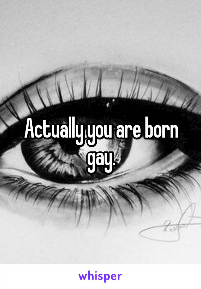 Actually you are born gay.