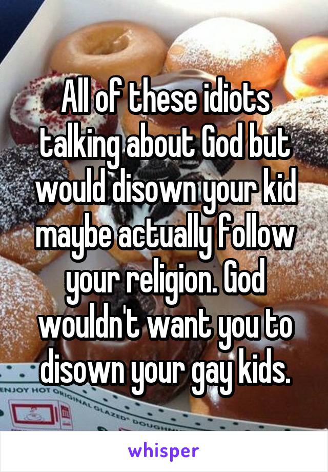 All of these idiots talking about God but would disown your kid maybe actually follow your religion. God wouldn't want you to disown your gay kids.