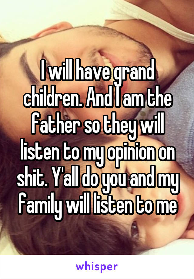 I will have grand children. And I am the father so they will listen to my opinion on shit. Y'all do you and my family will listen to me