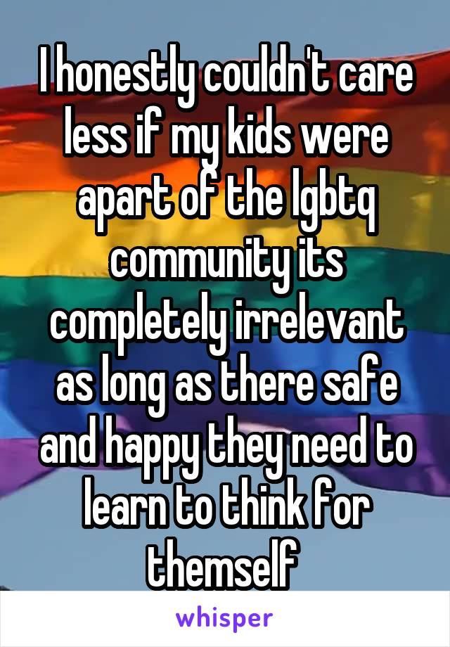 I honestly couldn't care less if my kids were apart of the lgbtq community its completely irrelevant as long as there safe and happy they need to learn to think for themself 