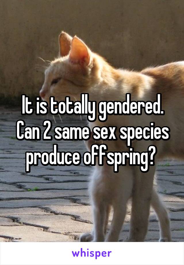 It is totally gendered. Can 2 same sex species produce offspring? 