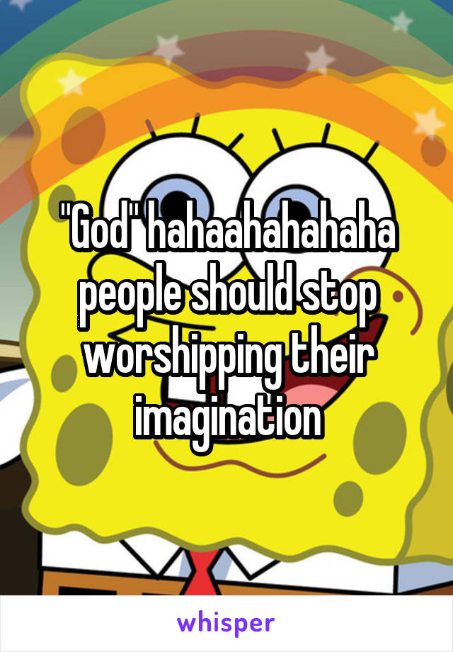 "God" hahaahahahaha people should stop worshipping their imagination