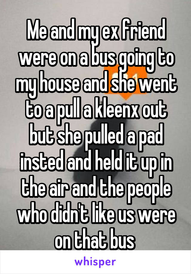 Me and my ex friend were on a bus going to my house and she went to a pull a kleenx out but she pulled a pad insted and held it up in the air and the people who didn't like us were on that bus 