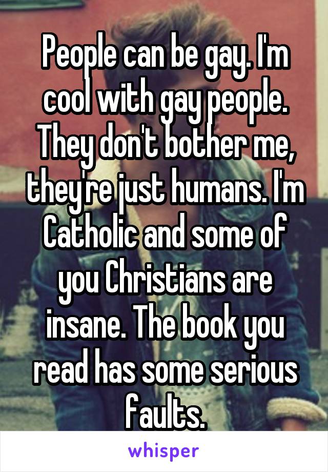 People can be gay. I'm cool with gay people. They don't bother me, they're just humans. I'm Catholic and some of you Christians are insane. The book you read has some serious faults.