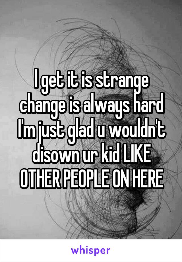 I get it is strange change is always hard I'm just glad u wouldn't disown ur kid LIKE OTHER PEOPLE ON HERE