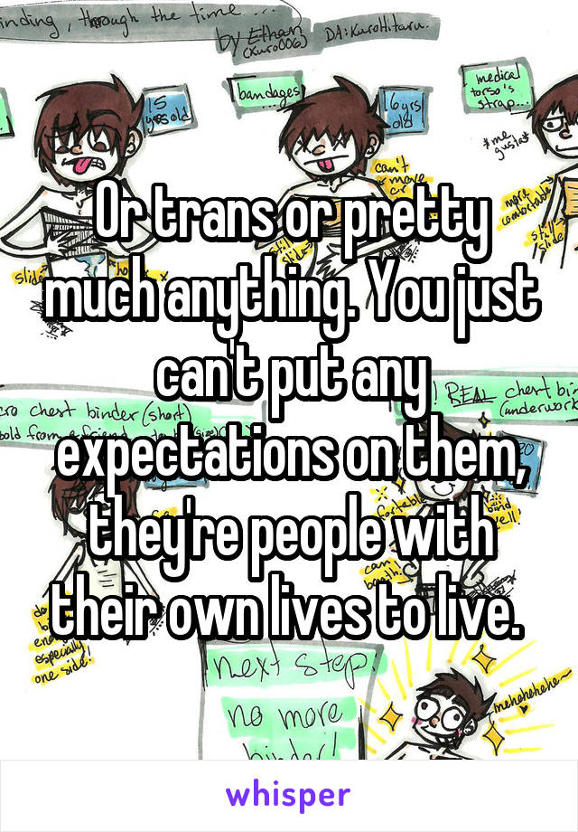 Or trans or pretty much anything. You just can't put any expectations on them, they're people with their own lives to live. 