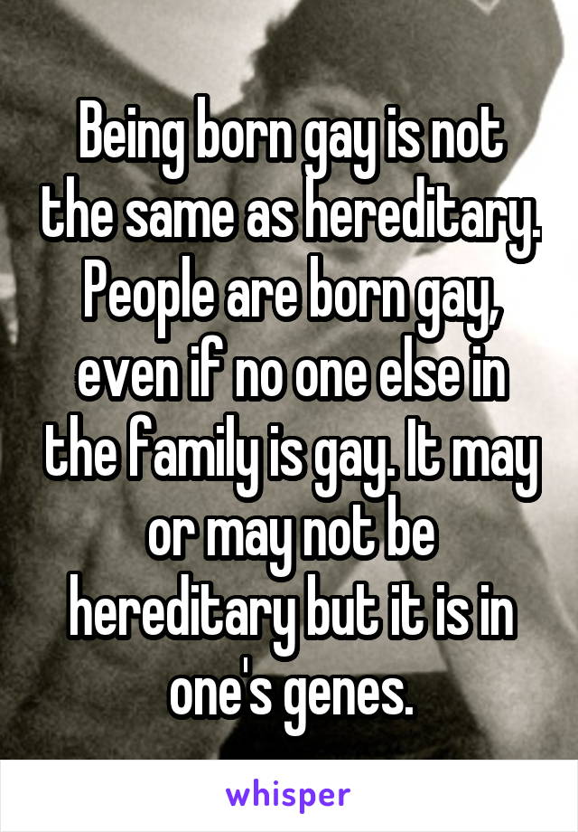 Being born gay is not the same as hereditary. People are born gay, even if no one else in the family is gay. It may or may not be hereditary but it is in one's genes.