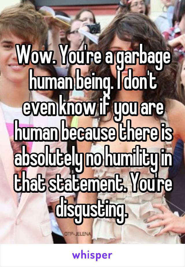 Wow. You're a garbage human being. I don't even know if you are human because there is absolutely no humility in that statement. You're disgusting. 