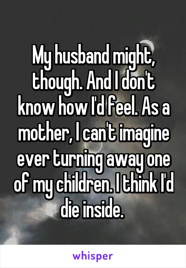 My husband might, though. And I don't know how I'd feel. As a mother, I can't imagine ever turning away one of my children. I think I'd die inside. 