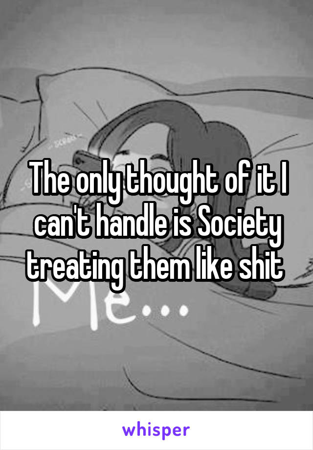 The only thought of it I can't handle is Society treating them like shit 