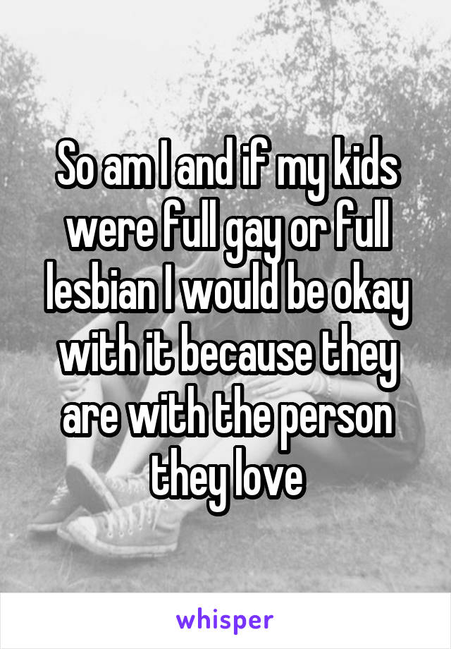 So am I and if my kids were full gay or full lesbian I would be okay with it because they are with the person they love