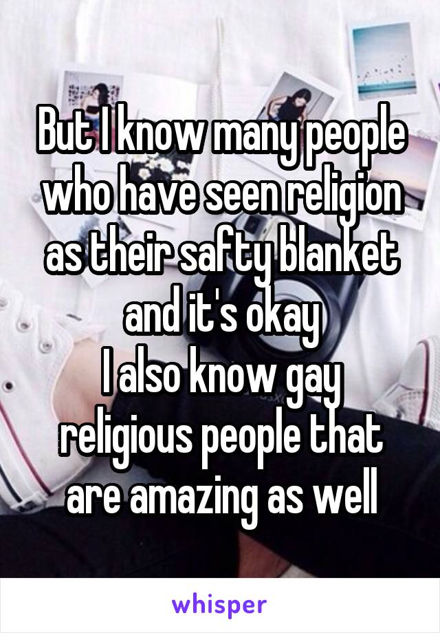 But I know many people who have seen religion as their safty blanket and it's okay
I also know gay religious people that are amazing as well