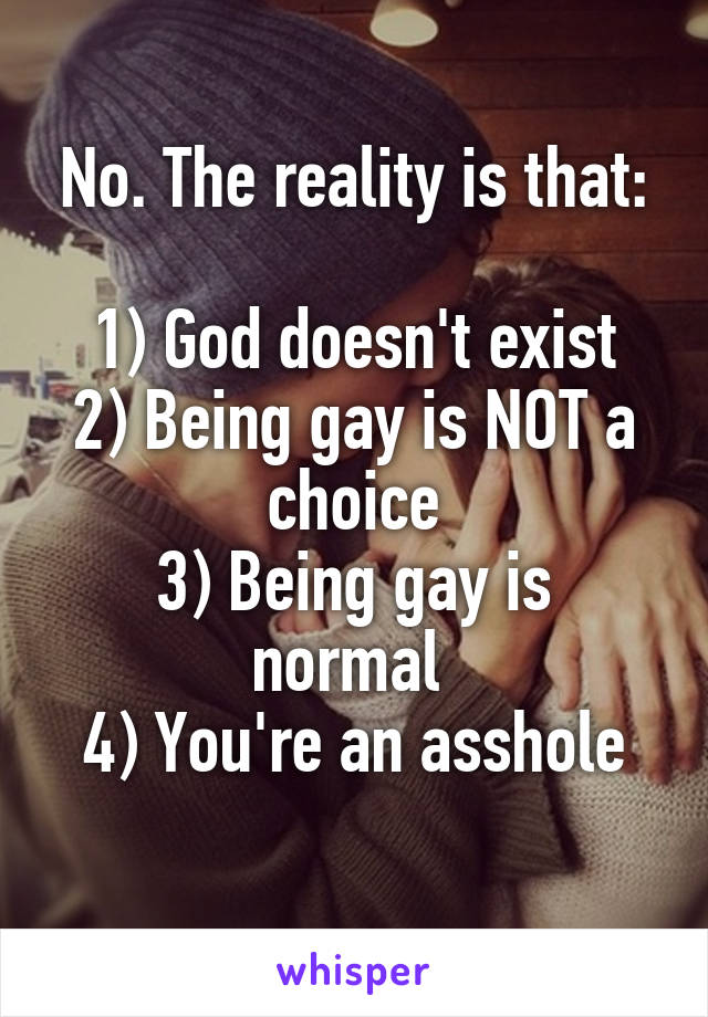 No. The reality is that:

1) God doesn't exist
2) Being gay is NOT a choice
3) Being gay is normal 
4) You're an asshole
