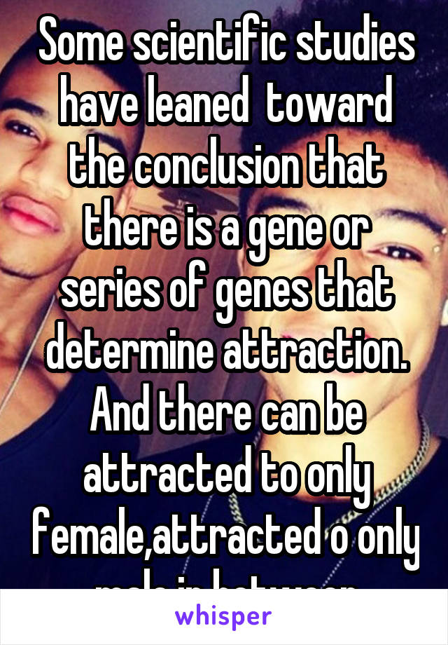 Some scientific studies have leaned  toward the conclusion that there is a gene or series of genes that determine attraction. And there can be attracted to only female,attracted o only male,in between