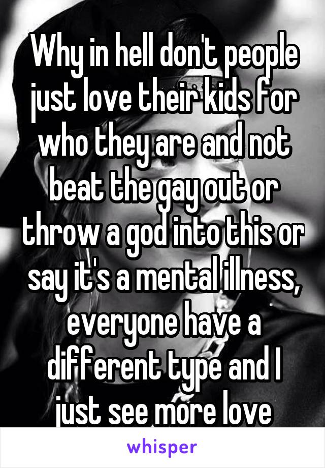 Why in hell don't people just love their kids for who they are and not beat the gay out or throw a god into this or say it's a mental illness, everyone have a different type and I just see more love