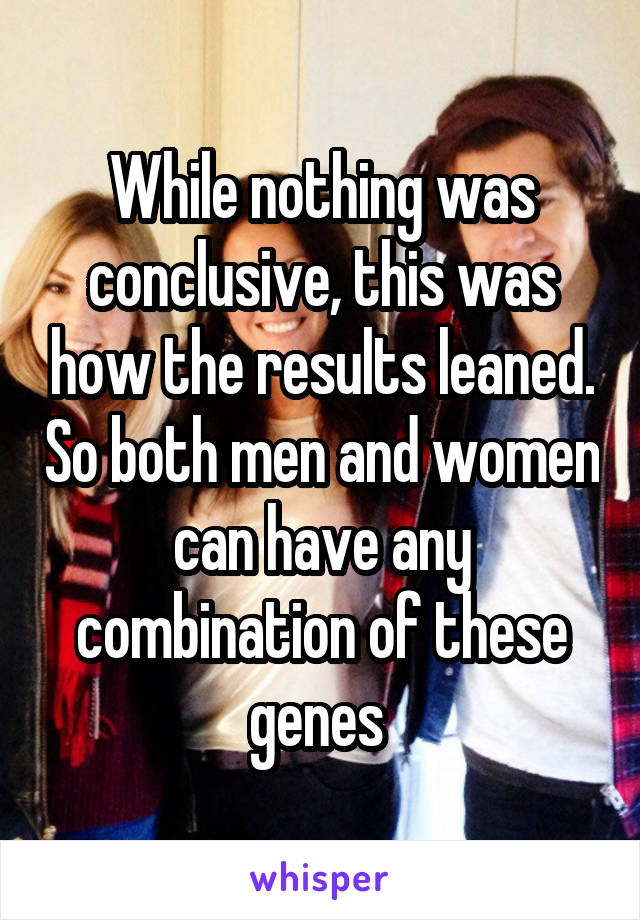 While nothing was conclusive, this was how the results leaned. So both men and women can have any combination of these genes 