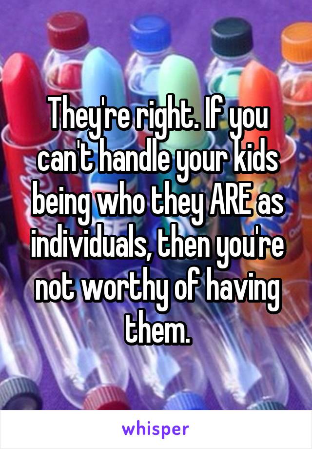 They're right. If you can't handle your kids being who they ARE as individuals, then you're not worthy of having them.