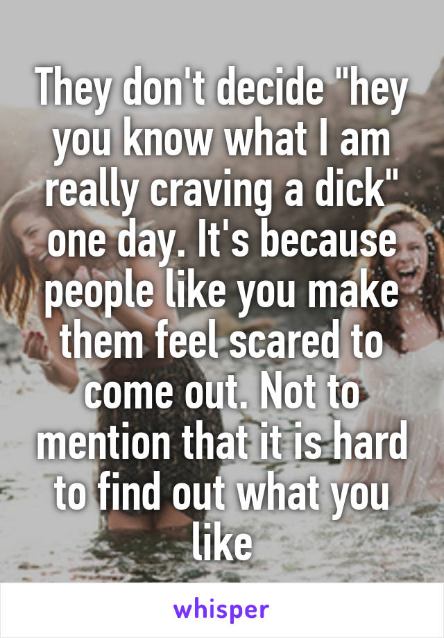 They don't decide "hey you know what I am really craving a dick" one day. It's because people like you make them feel scared to come out. Not to mention that it is hard to find out what you like