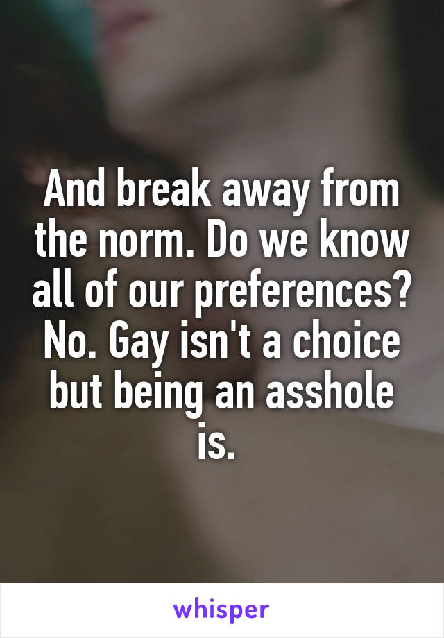 And break away from the norm. Do we know all of our preferences? No. Gay isn't a choice but being an asshole is. 