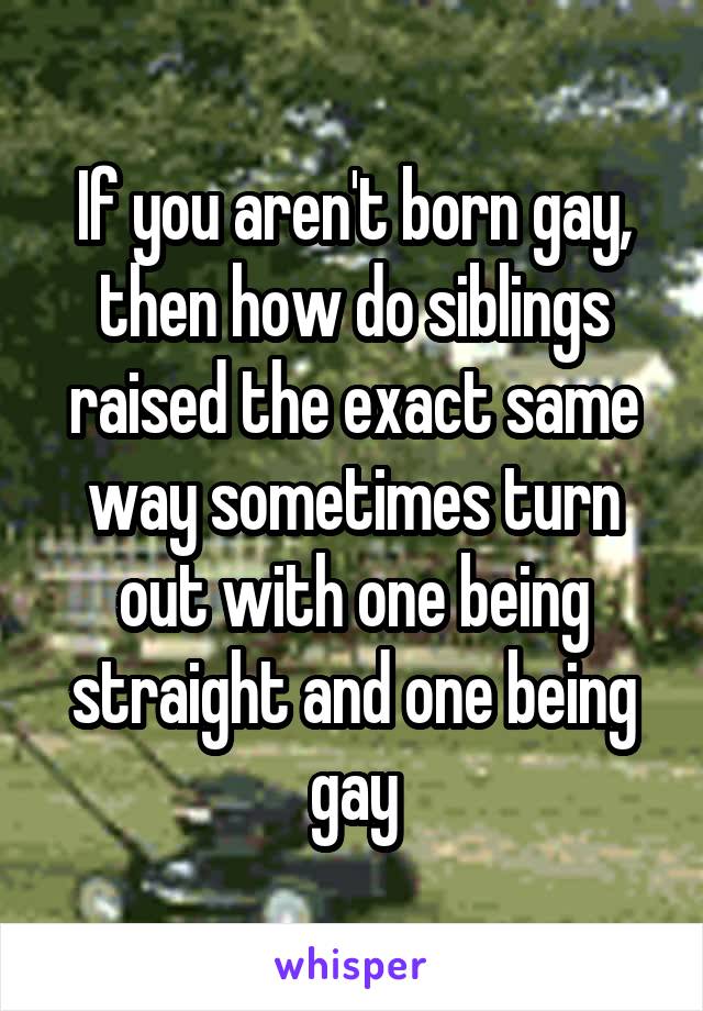 If you aren't born gay, then how do siblings raised the exact same way sometimes turn out with one being straight and one being gay