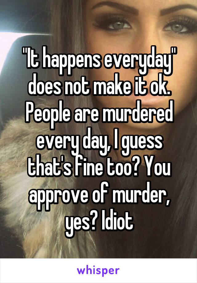 "It happens everyday" does not make it ok. People are murdered every day, I guess that's fine too? You approve of murder, yes? Idiot