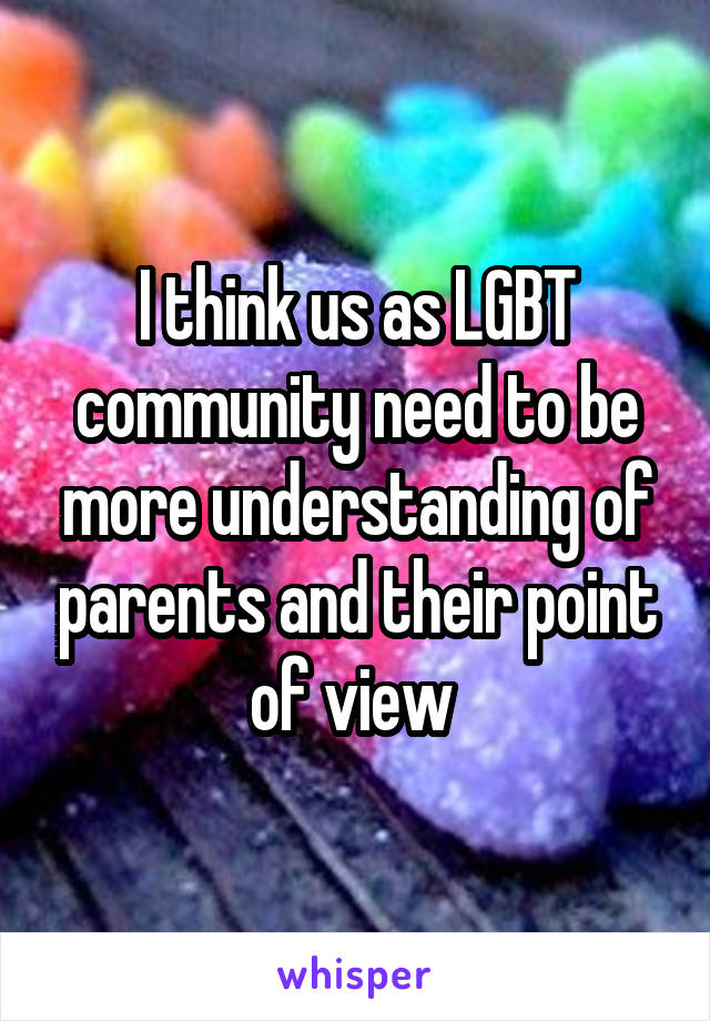 I think us as LGBT community need to be more understanding of parents and their point of view 