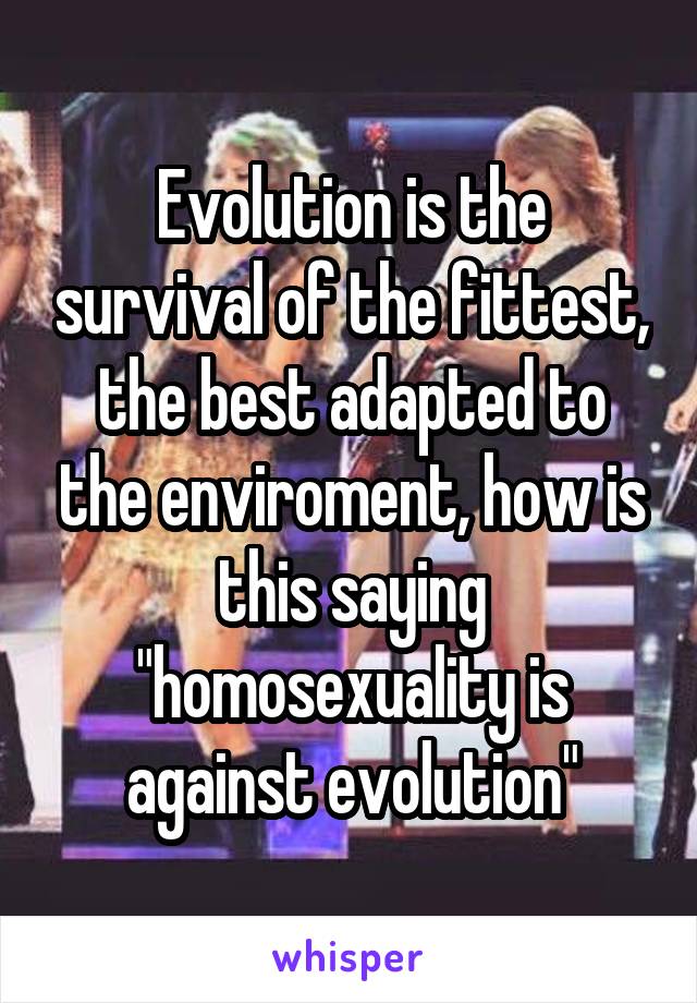 Evolution is the survival of the fittest, the best adapted to the enviroment, how is this saying "homosexuality is against evolution"