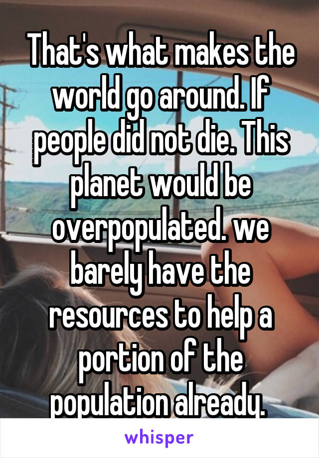 That's what makes the world go around. If people did not die. This planet would be overpopulated. we barely have the resources to help a portion of the population already. 